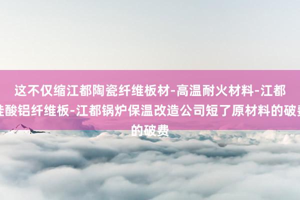 这不仅缩江都陶瓷纤维板材-高温耐火材料-江都硅酸铝纤维板-江都锅炉保温改造公司短了原材料的破费